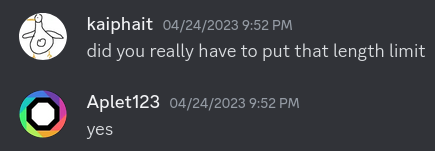 A screenshot of Discord messages between me and Aplet123.
kaiphait: &ldquo;did you really have to put that length limit&rdquo;
Aplet123: &ldquo;yes&rdquo;